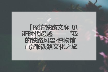 探访铁路文脉 见证时代跨越——“我的铁路风景·博物馆+京张铁路文化之旅”活动在京启动