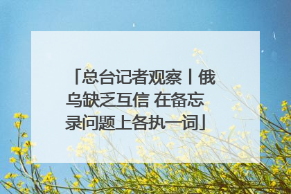 总台记者观察丨俄乌缺乏互信 在备忘录问题上各执一词