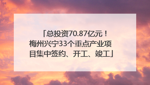 总投资70.87亿元！梅州兴宁33个重点产业项目集中签约、开工、竣工
