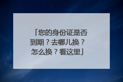 您的身份证是否到期？去哪儿换？怎么换？看这里