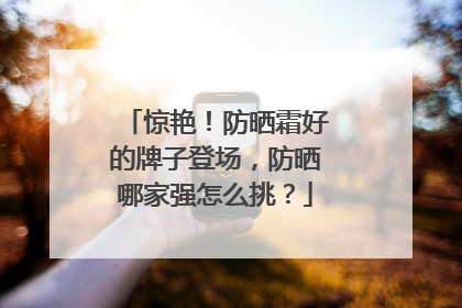 惊艳！防晒霜好的牌子登场，防晒哪家强怎么挑？