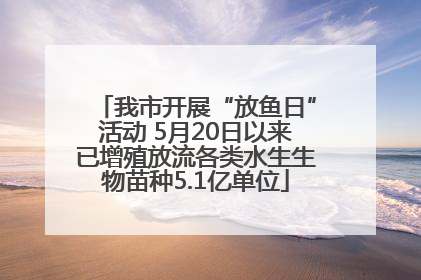 我市开展“放鱼日”活动 5月20日以来已增殖放流各类水生生物苗种5.1亿单位