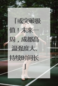 或突破极值！未来一周，成都高温强度大、持续时间长