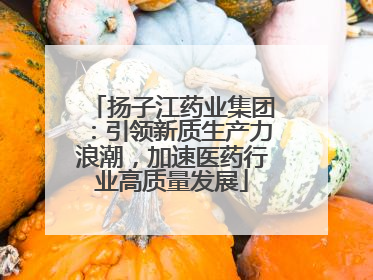 扬子江药业集团：引领新质生产力浪潮，加速医药行业高质量发展
