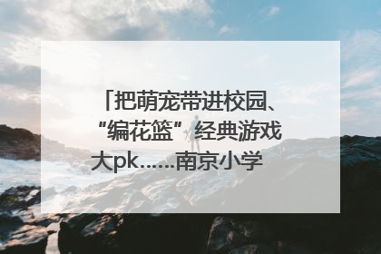把萌宠带进校园、“编花篮”经典游戏大pk……南京小学花式“庆六一”