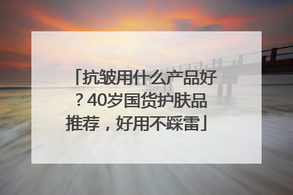 抗皱用什么产品好？40岁国货护肤品推荐，好用不踩雷
