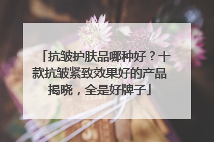 抗皱护肤品哪种好？十款抗皱紧致效果好的产品揭晓，全是好牌子