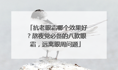 抗老眼霜哪个效果好？熬夜党必备的八款眼霜，远离眼周问题