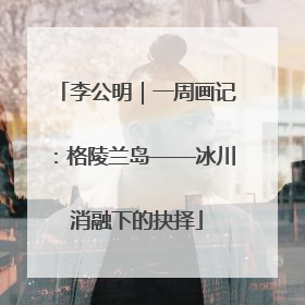 李公明｜一周画记：格陵兰岛——冰川消融下的抉择
