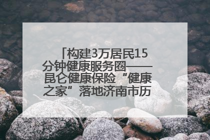 构建3万居民15分钟健康服务圈——昆仑健康保险“健康之家”落地济南市历城区鲍山街道