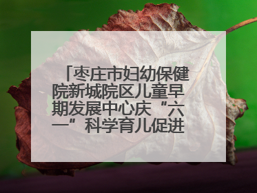 枣庄市妇幼保健院新城院区儿童早期发展中心庆“六一”科学育儿促进活动圆满收官