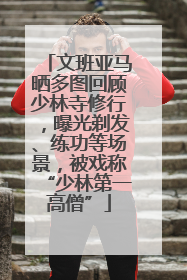 文班亚马晒多图回顾少林寺修行，曝光剃发、练功等场景，被戏称“少林第一高僧”