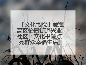 文化书院丨威海高区怡园街道兴业社区：文化书院点亮群众幸福生活