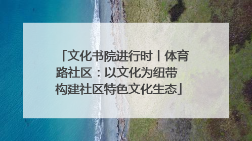 文化书院进行时丨体育路社区：以文化为纽带 构建社区特色文化生态