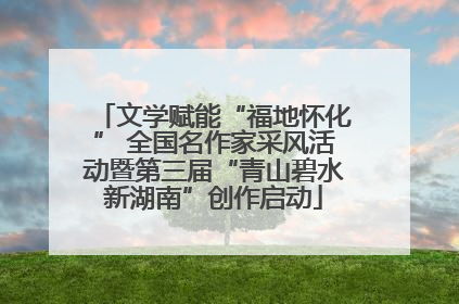 文学赋能“福地怀化” 全国名作家采风活动暨第三届“青山碧水新湖南”创作启动