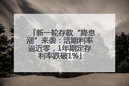 新一轮存款“降息潮”来袭：活期利率逼近零，1年期定存利率跌破1%