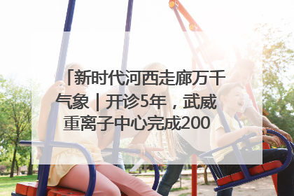 新时代河西走廊万千气象｜开诊5年，武威重离子中心完成2000余例患者治疗