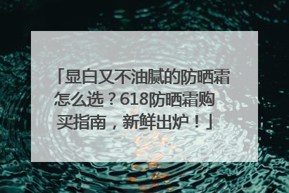 显白又不油腻的防晒霜怎么选？618防晒霜购买指南，新鲜出炉！