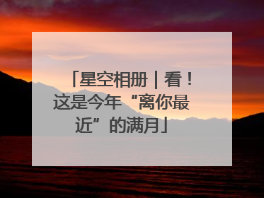 星空相册｜看！这是今年“离你最近”的满月