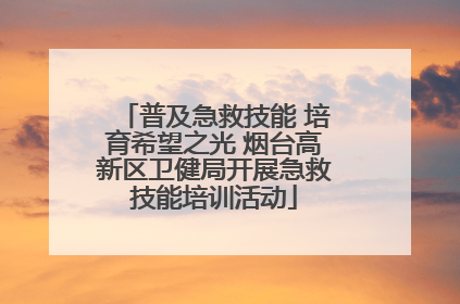 普及急救技能 培育希望之光 烟台高新区卫健局开展急救技能培训活动