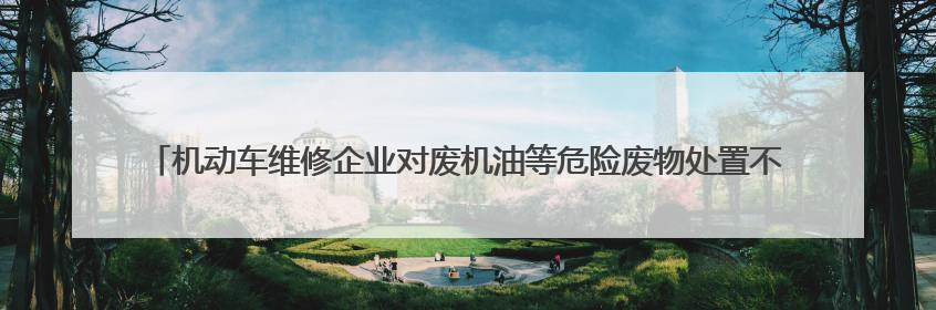 机动车维修企业对废机油等危险废物处置不规范 公益诉讼启动后47家企业依法备案