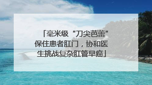 毫米级“刀尖芭蕾”保住患者肛门，协和医生挑战复杂肛管早癌