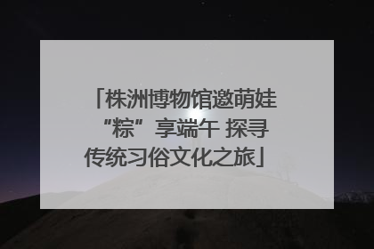 株洲博物馆邀萌娃“粽”享端午 探寻传统习俗文化之旅