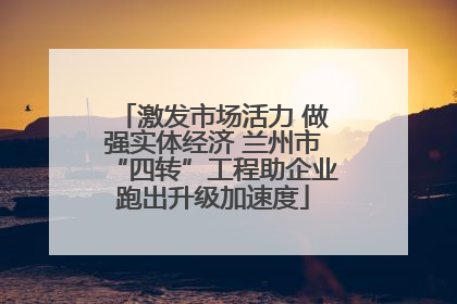激发市场活力 做强实体经济 兰州市“四转”工程助企业跑出升级加速度