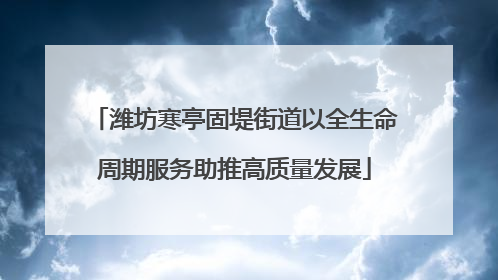潍坊寒亭固堤街道以全生命周期服务助推高质量发展