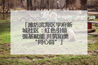 潍坊滨海区学府新城社区：红色引领 强基赋能 共筑和美“同心圆”