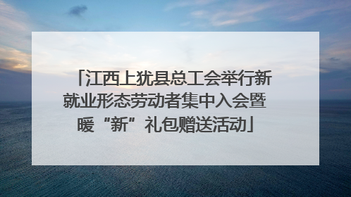 江西上犹县总工会举行新就业形态劳动者集中入会暨暖“新”礼包赠送活动