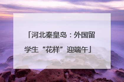 河北秦皇岛：外国留学生“花样”迎端午