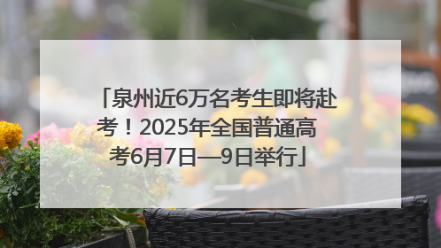 泉州近6万名考生即将赴考！2025年全国普通高考6月7日—9日举行