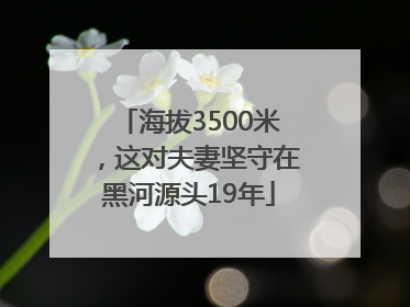 海拔3500米，这对夫妻坚守在黑河源头19年