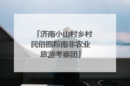 济南小山村乡村民俗圈粉南非农业旅游考察团