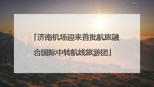 济南机场迎来首批航旅融合国际中转航线旅游团