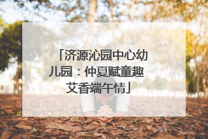 济源沁园中心幼儿园：仲夏赋童趣 艾香端午情