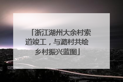 浙江湖州大余村索道竣工，与潞村共绘乡村振兴蓝图