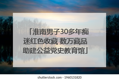 淮南男子30多年痴迷红色收藏 数万藏品助建公益党史教育馆