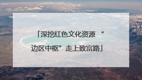 深挖红色文化资源 “边区中枢”走上致富路