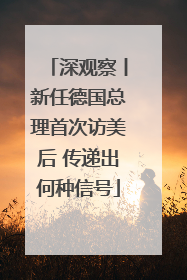 深观察丨新任德国总理首次访美后 传递出何种信号