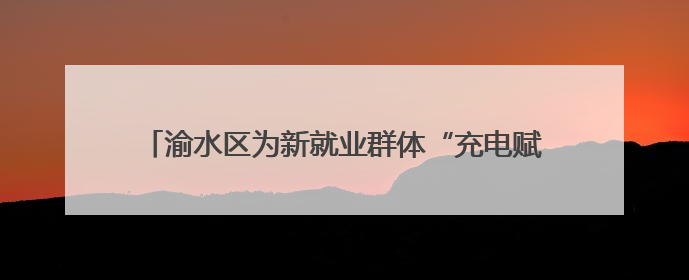 渝水区为新就业群体“充电赋能”，三大培训精准开课！