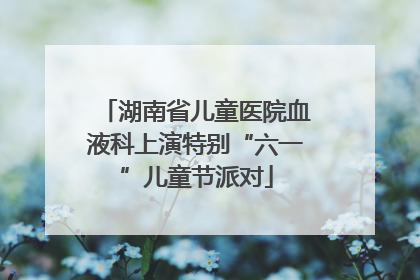 湖南省儿童医院血液科上演特别“六一”儿童节派对