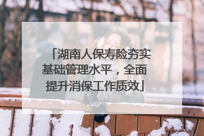 湖南人保寿险夯实基础管理水平，全面提升消保工作质效