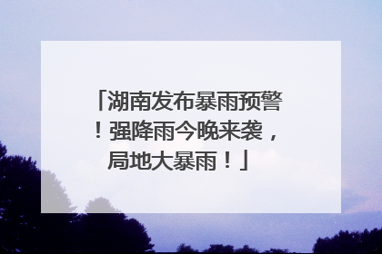 湖南发布暴雨预警！强降雨今晚来袭，局地大暴雨！
