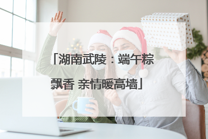 湖南武陵：端午粽飘香 亲情暖高墙