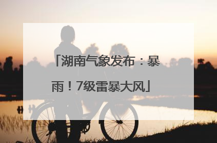 湖南气象发布：暴雨！7级雷暴大风