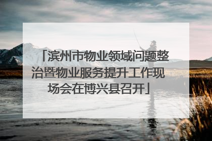 滨州市物业领域问题整治暨物业服务提升工作现场会在博兴县召开