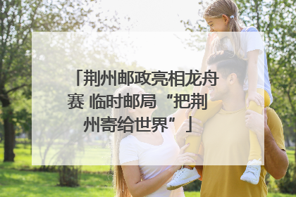 荆州邮政亮相龙舟赛 临时邮局“把荆州寄给世界”