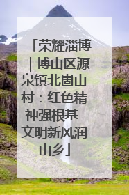 荣耀淄博｜博山区源泉镇北崮山村：红色精神强根基 文明新风润山乡